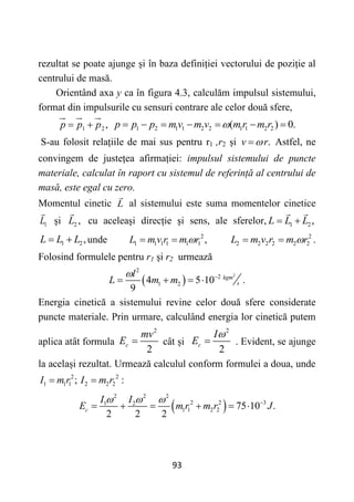 93
rezultat se poate ajunge și în baza definiției vectorului de poziție al
centrului de masă.
Orientând axa y ca în figura 4.3, calculăm impulsul sistemului,
format din impulsurile cu sensuri contrare ale celor două sfere,
1 2,
p p p
  1 2 1 1 2 2 1 1 2 2
( ) 0.
p p p m v m v m r m r

      
S-au folosit relațiile de mai sus pentru r1 ,r2 și .
v r

 Astfel, ne
convingem de justețea afirmației: impulsul sistemului de puncte
materiale, calculat în raport cu sistemul de referință al centrului de
masă, este egal cu zero.
Momentul cinetic L al sistemului este suma momentelor cinetice
1
L și 2 ,
L cu aceleași direcție și sens, ale sferelor, 1 2,
L L L
 
1 2,
L L L
  unde 2
1 1 1 1 1 1 ,
L m v r m r

  2
2 2 2 2 2 2
L m v r m r

  .
Folosind formulele pentru r1 și r2 urmează
 
2
2
2
1 2
4 5 10 .
9
kgm
s
l
L m m
 
   
Energia cinetică a sistemului revine celor două sfere considerate
puncte materiale. Prin urmare, calculând energia lor cinetică putem
aplica atât formula
2
2
c
mv
E  cât și
2
2
c
I
E

 . Evident, se ajunge
la același rezultat. Urmează calculul conform formulei a doua, unde
2
1 1 1 ;
I m r
 2
2 2 2 :
I m r

 
2 2 2
2 2 3
1 2
1 1 2 2 75 10 .
2 2 2
c
I I
E m r m r J
   
     
 