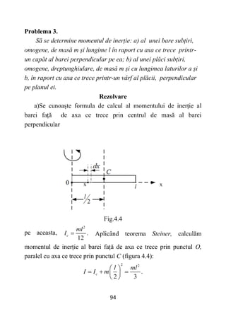 94
Problema 3.
Să se determine momentul de inerție: a) al unei bare subțiri,
omogene, de masă m și lungime l în raport cu axa ce trece printr-
un capăt al barei perpendicular pe ea; b) al unei plăci subțiri,
omogene, dreptunghiulare, de masă m și cu lungimea laturilor a și
b, în raport cu axa ce trece printr-un vârf al plăcii, perpendicular
pe planul ei.
Rezolvare
a)Se cunoaște formula de calcul al momentului de inerție al
barei față de axa ce trece prin centrul de masă al barei
perpendicular
Fig.4.4
pe aceasta,
2
.
12
c
ml
I  Aplicând teorema Steiner, calculăm
momentul de inerție al barei față de axa ce trece prin punctul O,
paralel cu axa ce trece prin punctul C (figura 4.4):
2 2
.
2 3
c
l ml
I I m
 
  
 
 
 