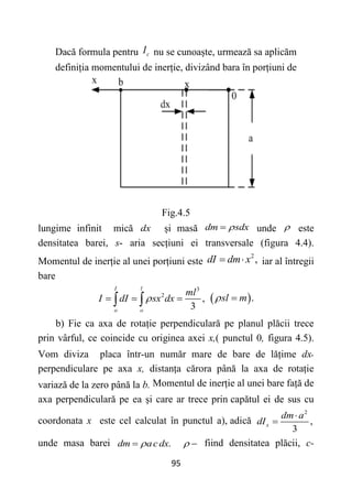 95
Dacă formula pentru c
I nu se cunoaște, urmează sa aplicăm
definiția momentului de inerție, divizând bara în porțiuni de
Fig.4.5
lungime infinit mică dx și masă dm sdx

 unde  este
densitatea barei, s- aria secțiuni ei transversale (figura 4.4).
Momentul de inerție al unei porțiuni este
2
,
dI dm x
  iar al întregii
bare
3
2
,
3
I l
o o
ml
I dI sx dx

  
   .
sl m
 
b) Fie ca axa de rotație perpendiculară pe planul plăcii trece
prin vârful, ce coincide cu originea axei x,( punctul 0, figura 4.5).
Vom diviza placa într-un număr mare de bare de lățime dx,
perpendiculare pe axa x, distanța cărora până la axa de rotație
variază de la zero până la b. Momentul de inerție al unei bare față de
axa perpendiculară pe ea și care ar trece prin capătul ei de sus cu
coordonata x este cel calculat în punctul a), adică
2
,
3
x
dm a
dI


unde masa barei .
dm acdx

   fiind densitatea plăcii, c-
 