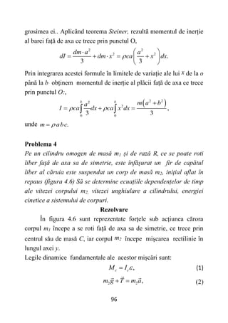 96
grosimea ei.. Aplicând teorema Steiner, rezultă momentul de inerție
al barei față de axa ce trece prin punctul O,
2 2
2 2
.
3 3
dm a a
dI dm x ca x dx

 

    
 
 
Prin integrarea acestei formule în limitele de variație ale lui x de la o
până la b obținem momentul de inerție al plăcii față de axa ce trece
prin punctul O:,
 
2 2
2
2
0 0
,
3 3
b b
m a b
a
I ca dx ca x dx
 

  
 
unde .
m abc


Problema 4
Pe un cilindru omogen de masă m1 și de rază R, ce se poate roti
liber față de axa sa de simetrie, este înfășurat un fir de capătul
liber al căruia este suspendat un corp de masă m2, inițial aflat în
repaus (figura 4.6) Să se determine ecuațiile dependențelor de timp
ale vitezei corpului m2, vitezei unghiulare a cilindrului, energiei
cinetice a sistemului de corpuri.
Rezolvare
În figura 4.6 sunt reprezentate forțele sub acțiunea cărora
corpul m1 începe a se roti față de axa sa de simetrie, ce trece prin
centrul său de masă C, iar corpul m2 începe mișcarea rectilinie în
lungul axei y.
Legile dinamice fundamentale ale acestor mișcări sunt:
,
c c
M I 
 (1)
2 2 ,
m g T m a
  (2)
 