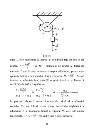 97
Fig.4.6
unde Ic este momentul de inerție al cilindrului față de axa sa de
rotație,
2
1
2
c
m R
I  , iar Mc - momentul de rotație al forței de
tensiune T din fir care acționează asupra cilindrului, pentru care
aplicăm definiția momentului forței. Obținem .
c
M RT
 Aceste
formule se substituie în (1), iar (2) se proiectează pe y. Urmează
accelerația liniară a corpului m2,
1
2 2
2
m R
T
m g T m a


 

1
2 2
2
m a
T
m g T m a

 
 2
1
2
.
2
m g
a const
m
m
 

În procesul obținerii acestei formule de calcul al accelerației
corpului 2
m s-a folosit relația dintre accelerația unghiulară a
cilindrului  și accelerația liniară a corpului 2
m care este numai
tangențială, .
a a R
 
  Folosind-o încă o dată, urmează:
 