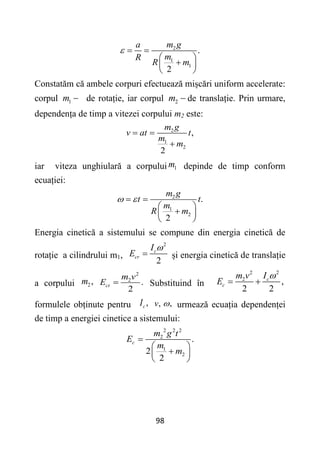 98
2
1
1
.
2
m g
a
m
R
R m
  
 

 
 
Constatăm că ambele corpuri efectuează mișcări uniform accelerate:
corpul 1
m  de rotație, iar corpul 2
m  de translație. Prin urmare,
dependența de timp a vitezei corpului m2 este:
2
1
2
,
2
m g
v at t
m
m
 

iar viteza unghiulară a corpului 1
m depinde de timp conform
ecuației:
2
1
2
.
2
m g
t t
m
R m
 
 
 

 
 
Energia cinetică a sistemului se compune din energia cinetică de
rotație a cilindrului m1,
2
2
c
cr
I
E

 și energia cinetică de translație
a corpului 2 ,
m
2
2
.
2
ct
m v
E  Substituind în
2
2
2
,
2 2
c
c
I
m v
E

 
formulele obținute pentru ,
c
I ,
v ,
 urmează ecuația dependenței
de timp a energiei cinetice a sistemului:
2 2 2
2
1
2
.
2
2
c
m g t
E
m
m

 

 
 
 