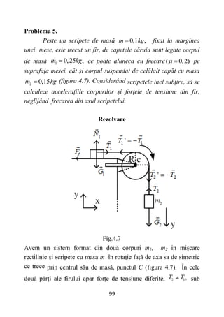 99
Problema 5.
Peste un scripete de masă 0,1 ,
m kg
 fixat la marginea
unei mese, este trecut un fir, de capetele căruia sunt legate corpul
de masă 1 0,25 ,
m kg
 ce poate aluneca cu frecare( 0,2)
  pe
suprafața mesei, cât și corpul suspendat de celălalt capăt cu masa
2 0,15
m kg
 (figura 4.7). Considerând scripetele inel subțire, să se
calculeze accelerațiile corpurilor și forțele de tensiune din fir,
neglijând frecarea din axul scripetelui.
Rezolvare
Fig.4.7
Avem un sistem format din două corpuri m1, m2 în mișcare
rectilinie și scripete cu masa m în rotație față de axa sa de simetrie
ce trece prin centrul său de masă, punctul C (figura 4.7). În cele
două părți ale firului apar forțe de tensiune diferite, 2 1,
T T
 sub
 