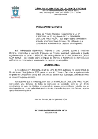 CÂMARA MUNICIPAL DE LAURO DE FREITAS
REGIÃO METROPOLITANA DE SALVADOR-BAHIA
Praça João Thiago dos Santos, s/nº - Centro - CEP. 42.700-000
Lauro de Freitas/BA
INDICAÇÃO N.º 231/2013
Indica ao Prefeito Municipal regulamentar a Lei nº
1.478/2012, de 20 de julho de 2012 – PROGRAMA
CALÇADAS PARA TODOS – que dispõe sobre a limpeza de
imóveis, o fechamento de terrenos não edificados e a
construção e manutenção de calçadas em via pública.
Nas formalidades regimentais, requeiro à Mesa Diretora, ouvido o soberano
Plenário, encaminhar a presente Indicação ao Prefeito Municipal, solicitando a devida
regulamentação da Lei nº 1.478/2012, de 20 de julho de 2012 – PROGRAMA CALÇADAS
PARA TODOS – que dispõe sobre a limpeza de imóveis, o fechamento de terrenos não
edificados e a construção e manutenção de calçadas em via pública.
JUSTIFICATIVA
A referida Lei nº 1.478/2012, de 20 de julho de 2012, publicada no Diário Oficial do
Município em 24 de julho de 2012, prevê no seu Art. 23 que o Executivo a regulamentaria
no prazo de 120 (cento e vinte) dias contados da data de sua publicação, vencidos no mês
de novembro do ano passado.
Vale sublinhar que os temas regulados pela Lei do PROGRAMA CALÇADAS PARA TODOS
representam uma demanda de todos os segmentos da sociedade, além de um direito
constitucional de todos os cidadãos, em especial das pessoas com mobilidade reduzida, que se
vêm impedidas de circular pela cidade em função dos obstáculos impostos pela falta de calçadas
apropriadas em via pública.
Sala das Sessões, 06 de agosto de 2013
ANTONIO ROSALVO BATISTA NETO
Vereador PSDB
 