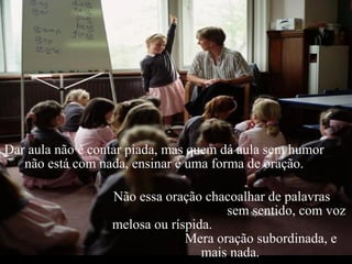 Dar aula não é contar piada, mas quem dá aula sem humor  não está com nada, ensinar é uma forma de oração.  Não essa oração chacoalhar de palavras  sem sentido, com voz melosa ou ríspida.  Mera oração subordinada, e mais nada. 