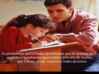 As professoras apaixonadas descobriram que há homens no  magistério igualmente apaixonados pela arte de ensinar,  que é a arte de dar contexto a todos os textos. 