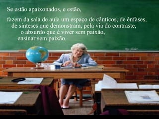 Se estão apaixonados, e estão,  fazem da sala de aula um espaço de cânticos, de ênfases,  de sínteses que demonstram, pela via do contraste,  o absurdo que é viver sem paixão,  ensinar sem paixão.  