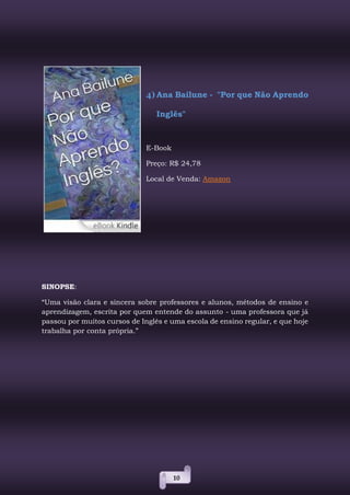 10
4) Ana Bailune - "Por que Não Aprendo
Inglês"
E-Book
Preço: R$ 24,78
Local de Venda: Amazon
SINOPSE:
“Uma visão clara e sincera sobre professores e alunos, métodos de ensino e
aprendizagem, escrita por quem entende do assunto - uma professora que já
passou por muitos cursos de Inglês e uma escola de ensino regular, e que hoje
trabalha por conta própria.”
 