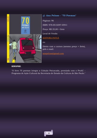 11
5) Ana Peluso - "70 Poemas"
Páginas: 96
ISBN: 978-85-8297-059-I
Preço: R$ 25,00 + frete
Local de Venda:
EDITORA PATUÁ
ou
Direto com a autora (mesmo preço + frete),
pelo e-mail:
anapeluso@gmail.com
SINOPSE:
"O livro 70 poemas integra a Coleção Patuscada, premiada com o ProAC -
Programa de Ação Cultural da Secretaria de Estado da Cultura de São Paulo."
 