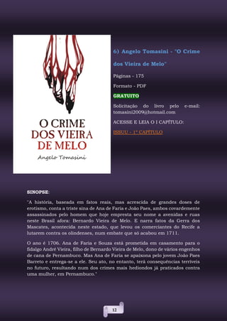 12
6) Angelo Tomasini - "O Crime
dos Vieira de Melo"
Páginas - 175
Formato - PDF
GRATUITO
Solicitação do livro pelo e-mail:
tomasini2009@hotmail.com
ACESSE E LEIA O I CAPÍTULO:
ISSUU - 1º CAPÍTULO
SINOPSE:
"A história, baseada em fatos reais, mas acrescida de grandes doses de
erotismo, conta a triste sina de Ana de Faria e João Paes, ambos covardemente
assassinados pelo homem que hoje empresta seu nome a avenidas e ruas
neste Brasil afora: Bernardo Vieira de Melo. E narra fatos da Gerra dos
Mascates, acontecida neste estado, que levou os comerciantes do Recife a
lutarem contra os olindenses, num embate que só acabou em 1711.
O ano é 1706. Ana de Faria e Souza está prometida em casamento para o
fidalgo André Vieira, filho de Bernardo Vieira de Melo, dono de vários engenhos
de cana de Pernambuco. Mas Ana de Faria se apaixona pelo jovem João Paes
Barreto e entrega-se a ele. Seu ato, no entanto, terá consequências terríveis
no futuro, resultando num dos crimes mais hediondos já praticados contra
uma mulher, em Pernambuco."
 