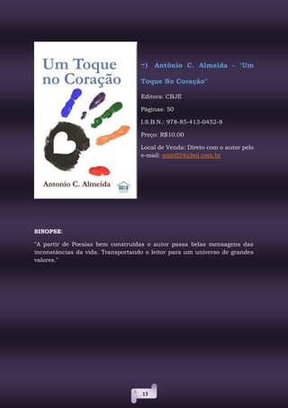 13
7) Antônio C. Almeida - "Um
Toque No Coração"
Editora: CBJE
Páginas: 50
I.S.B.N.: 978-85-413-0452-8
Preço: R$10.00
Local de Venda: Direto com o autor pelo
e-mail: matdf34@bol.com.br
SINOPSE:
"A partir de Poesias bem construídas o autor passa belas mensagens das
inconstâncias da vida. Transportando o leitor para um universo de grandes
valores."
 