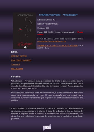 14
8) Arthur Carvalho - “Challenger”
Editora: Editora 42
ISBN: 9788568077085
Páginas: 100
Preço: R$ 15,00 (preço promocional) + Frete
Grátis
Locais de Venda: Direto com o autor pelo e-mail:
contato@arthurcarvalho.net.br
LIVRARIA CULTURA - CLIQUE E ACESSE – R$
35,00 + frete
LINKS:
SITE DO AUTOR
FAN PAGE DO LIVRO
TWITTER
INSTAGRAM
SINOPSE:
“Challenger - Fernanda é uma professora de trinta e poucos anos. Estava
passando por problemas financeiros quando recebeu uma proposta um tanto
ousada do colégio onde trabalha. Ela não teve como recusar. Nessa proposta,
Victor, seu aluno, era o foco.
Passando pela conhecida crise da adolescência, o piloto de downhill de dezoito
anos está desencantado da vida. E nem desconfia do que estará para
acontecer a partir do momento que os planos do destino forem colocados em
prática.
CHALLENGER - romance erótico -, conta a história do relacionamento
envolvendo a professora e o aluno. O jogo de sedução, o fato de terem de
manter o segredo sobre a relação, a diferença de idade e experiência, são
situações que culminam em cenas de sexo intensas e explícitas, sem dosar
palavras.”
 