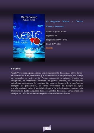 15
9) Augusto Matos - "Verte
Verso - Poemas"
Autor: Augusto Matos
Páginas: 80
Preço: R$ 24,99 + frete
Local de Venda:
PERSE
SINOPSE:
"Verte Verso vem a proporcionar um derramamento de poemas, o livro torna-
se vertedouro de ímpares versos que se destinam à pura apreciação, um ensejo
ao mergulho no universo da Poesia, manancial promissor, propício ao
imaginário, às torrenciais reflexões, às garoas oníricas, às idealizações
cristalinas, ao escorrer de emotivas lágrimas, à filtragem de sensações, ao
refrigério do pensamento, ao Verbo propiciador do milagre da água
transformada em vinho, à saciedade de parte da sede de conhecimentos pela
literatura, ao fluido sanguíneo das doces veredas do coração, ao vaporizar nos
desejos, ao ciclo da matéria na experiência metafísica da leitura."
 