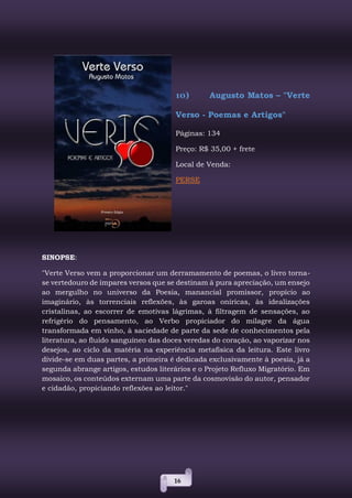 16
10) Augusto Matos – "Verte
Verso - Poemas e Artigos"
Páginas: 134
Preço: R$ 35,00 + frete
Local de Venda:
PERSE
SINOPSE:
"Verte Verso vem a proporcionar um derramamento de poemas, o livro torna-
se vertedouro de ímpares versos que se destinam à pura apreciação, um ensejo
ao mergulho no universo da Poesia, manancial promissor, propício ao
imaginário, às torrenciais reflexões, às garoas oníricas, às idealizações
cristalinas, ao escorrer de emotivas lágrimas, à filtragem de sensações, ao
refrigério do pensamento, ao Verbo propiciador do milagre da água
transformada em vinho, à saciedade de parte da sede de conhecimentos pela
literatura, ao fluido sanguíneo das doces veredas do coração, ao vaporizar nos
desejos, ao ciclo da matéria na experiência metafísica da leitura. Este livro
divide-se em duas partes, a primeira é dedicada exclusivamente à poesia, já a
segunda abrange artigos, estudos literários e o Projeto Refluxo Migratório. Em
mosaico, os conteúdos externam uma parte da cosmovisão do autor, pensador
e cidadão, propiciando reflexões ao leitor."
 