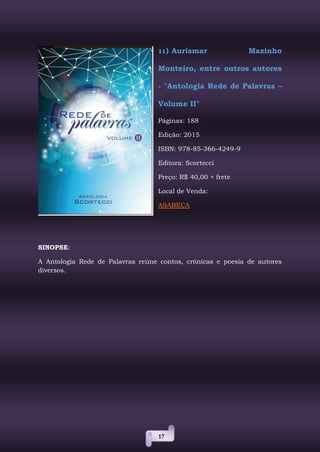 17
11) Aurismar Mazinho
Monteiro, entre outros autores
- "Antologia Rede de Palavras –
Volume II"
Páginas: 188
Edição: 2015
ISBN: 978-85-366-4249-9
Editora: Scortecci
Preço: R$ 40,00 + frete
Local de Venda:
ASABEÇA
SINOPSE:
A Antologia Rede de Palavras reúne contos, crônicas e poesia de autores
diversos.
 