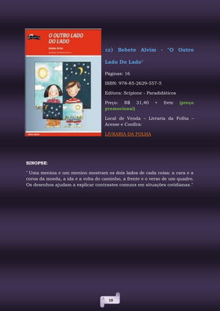 18
12) Bebete Alvim - "O Outro
Lado Do Lado"
Páginas: 16
ISBN: 978-85-2629-557-5
Editora: Scipione - Paradidáticos
Preço: R$ 31,40 + frete (preço
promocional)
Local de Venda – Livraria da Folha –
Acesse e Confira:
LIVRARIA DA FOLHA
SINOPSE:
" Uma menina e um menino mostram os dois lados de cada coisa: a cara e a
coroa da moeda, a ida e a volta do caminho, a frente e o verso de um quadro.
Os desenhos ajudam a explicar contrastes comuns em situações cotidianas."
 