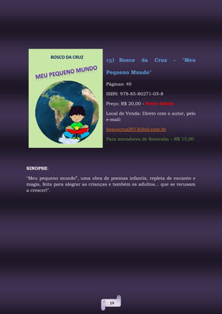 19
13) Bosco da Cruz - "Meu
Pequeno Mundo"
Páginas: 40
ISBN: 978-85-80271-05-8
Preço: R$ 20,00 - Frete Grátis
Local de Venda: Direto com o autor, pelo
e-mail:
boscocruz2013@bol.com.br
Para moradores de Sorocaba – R$ 15,00
SINOPSE:
"Meu pequeno mundo”, uma obra de poemas infantis, repleta de encanto e
magia, feita para alegrar as crianças e também os adultos... que se recusam
a crescer!".
 