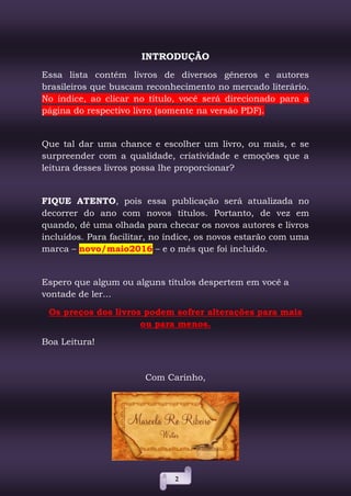 2
INTRODUÇÃO
Essa lista contém livros de diversos gêneros e autores
brasileiros que buscam reconhecimento no mercado literário.
No índice, ao clicar no título, você será direcionado para a
página do respectivo livro (somente na versão PDF).
Que tal dar uma chance e escolher um livro, ou mais, e se
surpreender com a qualidade, criatividade e emoções que a
leitura desses livros possa lhe proporcionar?
FIQUE ATENTO, pois essa publicação será atualizada no
decorrer do ano com novos títulos. Portanto, de vez em
quando, dê uma olhada para checar os novos autores e livros
incluídos. Para facilitar, no índice, os novos estarão com uma
marca – novo/maio2016 – e o mês que foi incluído.
Espero que algum ou alguns títulos despertem em você a
vontade de ler...
Os preços dos livros podem sofrer alterações para mais
ou para menos.
Boa Leitura!
Com Carinho,
 