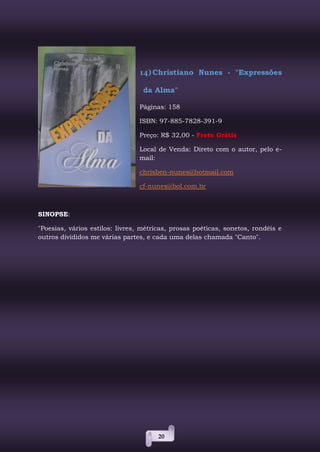 20
14)Christiano Nunes - "Expressões
da Alma"
Páginas: 158
ISBN: 97-885-7828-391-9
Preço: R$ 32,00 - Frete Grátis
Local de Venda: Direto com o autor, pelo e-
mail:
chrisben-nunes@hotmail.com
cf-nunes@bol.com.br
SINOPSE:
"Poesias, vários estilos: livres, métricas, prosas poéticas, sonetos, rondéis e
outros divididos me várias partes, e cada uma delas chamada "Canto".
 