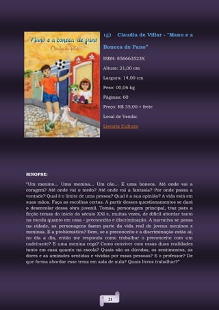 21
15) Claudia de Villar - "Mano e a
Boneca de Pano”
ISBN: 856663523X
Altura: 21,00 cm
Largura: 14,00 cm
Peso: 00,06 kg
Páginas: 60
Preço: R$ 35,00 + frete
Local de Venda:
Livraria Cultura
SINOPSE:
“Um menino... Uma menina... Um cão... E uma boneca. Até onde vai a
coragem? Até onde vai o medo? Até onde vai a fantasia? Por onde passa a
vontade? Qual é o limite de uma pessoa? Qual é a sua opinião? A vida está em
suas mãos. Faça as escolhas certas. A partir desses questionamentos se dará
o desenrolar dessa obra juvenil. Tomás, personagem principal, traz para a
ficção temas do início do século XXI e, muitas vezes, de difícil abordar tanto
na escola quanto em casa - preconceito e discriminação. A narrativa se passa
na cidade, as personagens fazem parte da vida real de jovens meninos e
meninas. E a problemática? Bem, se o preconceito e a discriminação estão aí,
no dia a dia, então me responda como trabalhar o preconceito com um
cadeirante? E uma menina cega? Como conviver com essas duas realidades
tanto em casa quanto na escola? Quais são as dúvidas, os sentimentos, as
dores e as amizades sentidas e vividas por essas pessoas? E o professor? De
que forma abordar esse tema em sala de aula? Quais livros trabalhar?”
 