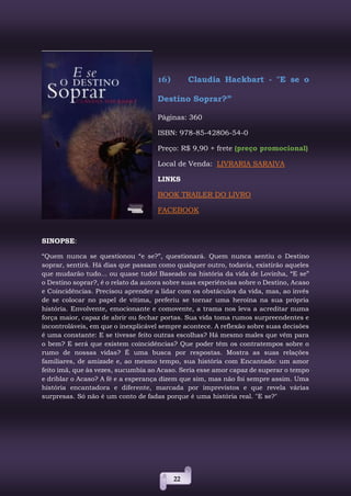22
16) Claudia Hackbart - "E se o
Destino Soprar?”
Páginas: 360
ISBN: 978-85-42806-54-0
Preço: R$ 9,90 + frete (preço promocional)
Local de Venda: LIVRARIA SARAIVA
LINKS
BOOK TRAILER DO LIVRO
FACEBOOK
SINOPSE:
“Quem nunca se questionou “e se?”, questionará. Quem nunca sentiu o Destino
soprar, sentirá. Há dias que passam como qualquer outro, todavia, existirão aqueles
que mudarão tudo... ou quase tudo! Baseado na história da vida de Lovinha, “E se”
o Destino soprar?, é o relato da autora sobre suas experiências sobre o Destino, Acaso
e Coincidências. Precisou aprender a lidar com os obstáculos da vida, mas, ao invés
de se colocar no papel de vítima, preferiu se tornar uma heroína na sua própria
história. Envolvente, emocionante e comovente, a trama nos leva a acreditar numa
força maior, capaz de abrir ou fechar portas. Sua vida toma rumos surpreendentes e
incontroláveis, em que o inexplicável sempre acontece. A reflexão sobre suas decisões
é uma constante: E se tivesse feito outras escolhas? Há mesmo males que vêm para
o bem? E será que existem coincidências? Que poder têm os contratempos sobre o
rumo de nossas vidas? É uma busca por respostas. Mostra as suas relações
familiares, de amizade e, ao mesmo tempo, sua história com Encantado: um amor
feito imã, que às vezes, sucumbia ao Acaso. Seria esse amor capaz de superar o tempo
e driblar o Acaso? A fé e a esperança dizem que sim, mas não foi sempre assim. Uma
história encantadora e diferente, marcada por imprevistos e que revela várias
surpresas. Só não é um conto de fadas porque é uma história real. "E se?"
 