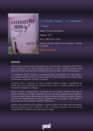 23
17) Claudia Taulois - "O Verdadeiro
Poder"
ISBN: 978-85-428-0085-2
Páginas: 472
Preço: R$ 39,90 + frete
Local de Venda: Direto com a autora – Acesse
e Confira:
SITE DA AUTORA
SINOPSE:
"Haverá poder maior e mais avassalador que o exercido pelo verdadeiro amor? Todos
nós conseguimos viver uma verdadeira história de amor? Estamos prontos para
abdicar de tudo em nome deste sentimento? O que no final, move o ser humano?
“O verdadeiro Poder” aborda os questionamentos provenientes de uma linda e
conturbada história de amor, que para poder ser vivida, demanda uma enorme carga
de altruísmo, dedicação, entrega e renúncia.
A história narra a trajetória de Cintia, primeira mulher a ocupar a presidência do
Brasil após uma campanha que promete acabar com as favelas, erradicar com os
traficantes e legalizar as drogas.
Mulher de fibra e determinação, não desiste de seus ideais e enfrenta todo tipo de
forças contrárias e inimigos poderosos em sua luta para implantar seus objetivos.
Como um trator, nada a demove de seus planos até que o destino se interpõe, fazendo
com que ela descubra que seu único e grande amor do passado, é na verdade, a
pessoa que ela vem tentando combater ferozmente.
A forma como enfrentará esta questão e o rumo que dará à sua vida, sem, no entanto,
desonrar àqueles que lhe confiaram a vida e a crença no futuro, cria um enredo
surpreendente e dinâmico que emocionará a todos."
 