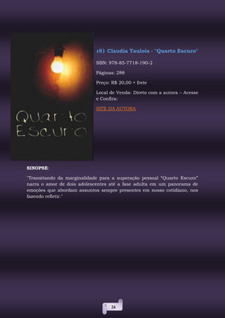 24
18) Claudia Taulois - "Quarto Escuro"
SBN: 978-85-7718-190-2
Páginas: 288
Preço: R$ 20,00 + frete
Local de Venda: Direto com a autora – Acesse
e Confira:
SITE DA AUTORA
SINOPSE:
"Transitando da marginalidade para a superação pessoal “Quarto Escuro”
narra o amor de dois adolescentes até a fase adulta em um panorama de
emoções que abordam assuntos sempre presentes em nosso cotidiano, nos
fazendo refletir."
 