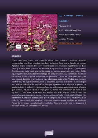 25
19) Claudio Poeta -
"Lúcido"
Páginas: 216
ISBN: 9788541605380
Preço: R$ 46,04 + frete
Local de Venda:
BIBLIOTECA 24 HORAS
SINOPSE:
“Este livro vem com uma fórmula nova. São noventa crônicas datadas,
temperadas por doze poesias, também datadas. Sou muito ligado ao tempo.
Aprendi muito com ele. Por isso, resolvi fazer este trabalho registrando os dias.
Para que os leitores possam se lembrar, e, quem sabe, comparar com os seus.
Acredito que haja uma sincronia, mais ou menos aparente, em tudo. Estão
aqui registrados, uma renúncia/fuga de um parlamentar, o incêndio na boate
em Santa Maria. Alguns rompimentos pessoais. Todas as principais emoções
que passei durante o período em que elaborava esta obra. Todas que possam
contribuir, de alguma forma, com o processo coletivo evolutivo. Tudo sempre
sob a ótica holística da Nova Era. Sempre apresentando alguma sugestão de
saída indolor e aplicável. Meu combate ao sofrimento continua mais atuante
que nunca. Quanto mais o vejo por aí, mais me convenço de que é um
equívoco. Que não tinha que ser assim, de jeito algum. Nós é que nos
atrapalhamos, em algum ponto, em nossa conturbada e violenta história e nos
perdemos. Continuo acreditando que é temporário. Creio que, em breve, mais
cedo do que a maioria imagina, regressaremos à nossa verdadeira sinfonia.
Plena de ternura, cumplicidade e afeição. Cedo ou tarde nos renderemos à
matéria prima do universo: o Amor!!!!”
 