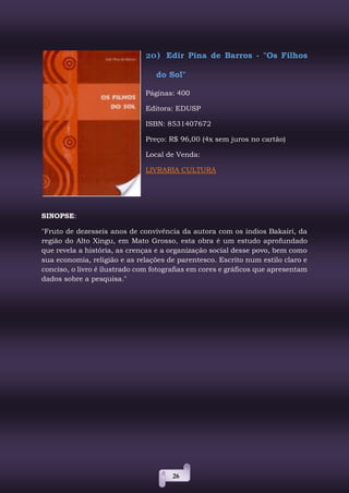 26
20) Edir Pina de Barros - "Os Filhos
do Sol"
Páginas: 400
Editora: EDUSP
ISBN: 8531407672
Preço: R$ 96,00 (4x sem juros no cartão)
Local de Venda:
LIVRARIA CULTURA
SINOPSE:
"Fruto de dezesseis anos de convivência da autora com os índios Bakairi, da
região do Alto Xingu, em Mato Grosso, esta obra é um estudo aprofundado
que revela a história, as crenças e a organização social desse povo, bem como
sua economia, religião e as relações de parentesco. Escrito num estilo claro e
conciso, o livro é ilustrado com fotografias em cores e gráficos que apresentam
dados sobre a pesquisa."
 