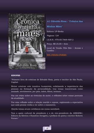 27
21) Edvaldo Rosa - "Crônica das
Minhas Mães"
Editora: LP-Books
Páginas: 124
I.S.B.N.: 978-85-7869-469-2
Preço: R$ 25,00 + frete
Local de Venda: Pelo Site – Acesse e
Confira:
SAC PAIXÃO POESIA
SINOPSE:
"Primeiro livro de crônicas de Edvaldo Rosa, poeta e escritor de São Paulo,
Capital.
Reúne crônicas com temática humanista, enfatizando a importância das
pessoas na formação da personalidade, traz temas transversais como
amizade, sentimentos, por pais, mães, filhos, animais.
Faz um relato sobre as vivências do autor, e reflexões sobre temas pontuais
da atualidade.
Faz uma reflexão sobre a relação marido e esposa, explorando a expectativa
que cada pessoa venha a ter sobre o casamento.
Aborda temas atuais cotidianos em nossa sociedade.
Tem o apoio cultural da presidente e o do vice-presidente da ASBAERJ,
Edinira da Silveira e Hamilton Dorigatti, e prefácio do poeta e escritor Roberto
Ferrari."
 