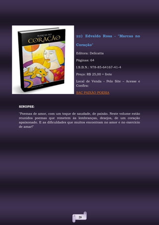 28
22) Edvaldo Rosa - "Marcas no
Coração"
Editora: Delicatta
Páginas: 64
I.S.B.N.: 978-85-64167-41-4
Preço: R$ 25,00 + frete
Local de Venda - Pelo Site – Acesse e
Confira:
SAC PAIXÃO POESIA
SINOPSE:
"Poemas de amor, com um toque de saudade, de paixão. Neste volume estão
reunidos poemas que remetem ás lembranças, desejos, de um coração
apaixonado. E as dificuldades que muitos encontram no amor e no exercício
de amar!"
 