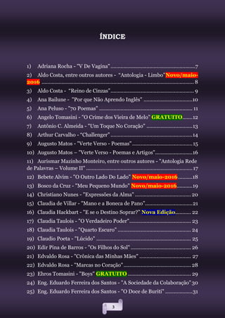 3
ÍNDICE
1) Adriana Rocha - "V De Vagina"...........................................................7
2) Aldo Costa, entre outros autores - “Antologia - Limbo”Novo/maio-
2016 .......................................................................................................... 8
3) Aldo Costa - “Reino de Cinzas”.......................................................... 9
4) Ana Bailune - "Por que Não Aprendo Inglês" ..................................10
5) Ana Peluso - "70 Poemas" ................................................................. 11
6) Angelo Tomasini - "O Crime dos Vieira de Melo" GRATUITO.......12
7) Antônio C. Almeida - "Um Toque No Coração" ................................13
8) Arthur Carvalho - “Challenger” .........................................................14
9) Augusto Matos - "Verte Verso - Poemas"..........................................15
10) Augusto Matos – "Verte Verso - Poemas e Artigos"..........................16
11) Aurismar Mazinho Monteiro, entre outros autores - "Antologia Rede
de Palavras – Volume II" ..........................................................................17
12) Bebete Alvim - "O Outro Lado Do Lado" Novo/maio-2016..........18
13) Bosco da Cruz - "Meu Pequeno Mundo" Novo/maio-2016...........19
14) Christiano Nunes - "Expressões da Alma" .......................................20
15) Claudia de Villar - "Mano e a Boneca de Pano”.................................21
16) Claudia Hackbart - "E se o Destino Soprar?” Nova Edição........... 22
17) Claudia Taulois - "O Verdadeiro Poder"........................................... 23
18) Claudia Taulois - "Quarto Escuro" ................................................... 24
19) Claudio Poeta - "Lúcido" .................................................................. 25
20) Edir Pina de Barros - "Os Filhos do Sol" .......................................... 26
21) Edvaldo Rosa - "Crônica das Minhas Mães" .................................... 27
22) Edvaldo Rosa - "Marcas no Coração"............................................... 28
23) Ehros Tomasini - "Boys" GRATUITO ............................................ 29
24) Eng. Eduardo Ferreira dos Santos - "A Sociedade da Colaboração"30
25) Eng. Eduardo Ferreira dos Santos - "O Doce de Buriti" ...................31
 