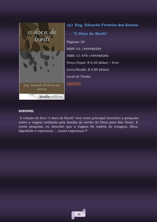 31
25) Eng. Eduardo Ferreira dos Santos
- "O Doce de Buriti"
Páginas: 24
ISBN-10: 1494488264
ISBN-13: 978-1494488260
Preço/Papel: $ 6,38 (dólar) + frete
Livro/Kindle: $ 0,89 (dólar)
Local de Venda:
AMAZON
SINOPSE:
"A criação do livro "o doce de Buriti" teve como principal incentivo a pesquisa
sobre a viagem realizada pela família do sertão do Piauí para São Paulo. E
nesta pesquisa, eu descobri que a viagem foi repleta de coragem, fibra,
dignidade e esperança ... muita esperança !!"
 