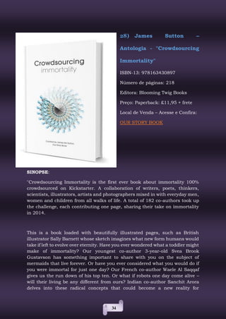 34
28) James Sutton –
Antologia - "Crowdsourcing
Immortality"
ISBN-13: 978163430897
Número de páginas: 218
Editora: Blooming Twig Books
Preço: Paperback: £11,95 + frete
Local de Venda – Acesse e Confira:
OUR STORY BOOK
SINOPSE:
"Crowdsourcing Immortality is the first ever book about immortality 100%
crowdsourced on Kickstarter. A collaboration of writers, poets, thinkers,
scientists, illustrators, artists and photographers mixed in with everyday men,
women and children from all walks of life. A total of 182 co-authors took up
the challenge, each contributing one page, sharing their take on immortality
in 2014.
This is a book loaded with beautifully illustrated pages, such as British
illustrator Sally Barnett whose sketch imagines what new form humans would
take if left to evolve over eternity. Have you ever wondered what a toddler might
make of immortality? Our youngest co-author 3-year-old Svea Brook
Gustavson has something important to share with you on the subject of
mermaids that live forever. Or have you ever considered what you would do if
you were immortal for just one day? Our French co-author Waele Al Saqqaf
gives us the run down of his top ten. Or what if robots one day come alive –
will their living be any different from ours? Indian co-author Sanchit Arora
delves into these radical concepts that could become a new reality for
 