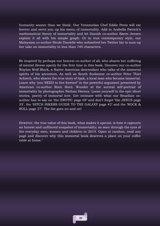 35
humanity sooner than we think. Our Venezuelan Chef Eddie Perez will eat
forever and serve you up his menu of immortality. Add in Arabella Patrick’s
mathematical theory of immortality and let Danish co-author Søren Jensen
explain it all with his simple graph. Or in true contemporary style, our
Malaysian co-author Nicole Danielle who submitted her Twitter bio to sum up
her take on immortality in less than 140 characters.
Be inspired by perhaps our bravest co-author of all, who shares her suffering
of mental illness openly for the first time in this book. Discover our co-author
Waylon Wolf Black, a Native American descendant who talks of the immortal
spirits of his ancestors. As well as South Sudanese co-author Peter Thiel
Achiech, who shares the true story of Ajak, a local man who became immortal.
Learn why ‘you NEED to live forever!’ in the powerful argument presented by
American co-author Roen Horn. Wonder at the surreal self-portrait of
immortality by photographer Nathan Heeney. Loose yourself in the epic short
stories, poetry of immortal love. Get intimate with what our Brazilian co-
author has to say on ‘the EROTIC page 69’ and don’t forget ‘the JESUS page
33’, the ‘HITCH HIKERS GUIDE TO THE GALAXY page 42’ and the ‘ROCK &
ROLL page 27’. The list goes on and on!
However, the true value of this book, what makes it special, is how it captures
an honest and unfiltered snapshot of immortality; as seen through the eyes of
the everyday men, women and children in 2014. Open at random, read any
page and discover why this immortal book deserves a place on your coffee
table at home."
 