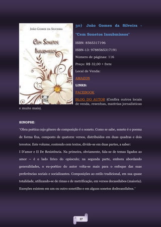 37
30) João Gomes da Silveira -
"Cem Sonetos Insubmissos"
ISBN: 8565317196
ISBN-13: 9788565317191
Número de páginas: 116
Preço: R$ 32,00 + frete
Local de Venda:
AMAZON
LINKS:
FACEBOOK
BLOG DO AUTOR (Confira outros locais
de venda, resenhas, matérias jornalísticas
e muito mais).
SINOPSE:
"Obra poética cujo gênero de composição é o soneto. Como se sabe, soneto é o poema
de forma fixa, composto de quatorze versos, distribuídos em duas quadras e dois
tercetos. Este volume, contendo cem textos, divide-se em duas partes, a saber:
I D’amor e II De Resistência. Na primeira, obviamente, fala-se de temas ligados ao
amor – é o lado lírico do opúsculo; na segunda parte, embora abordando
generalidades, o eu-poético do autor volta-se mais para o enfoque das suas
preferências sociais e socializantes. Composições ao estilo tradicional, em sua quase
totalidade, utilizando-se de rimas e de metrificação, em versos decassílabos (maioria).
Exceções existem em um ou outro sonetilho e em alguns sonetos dodecassílabos."
 