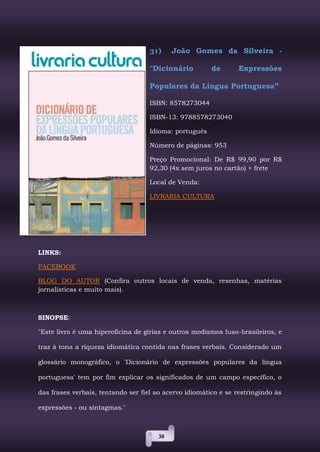 38
31) João Gomes da Silveira -
"Dicionário de Expressões
Populares da Língua Portuguesa”
ISBN: 8578273044
ISBN-13: 9788578273040
Idioma: português
Número de páginas: 953
Preço Promocional: De R$ 99,90 por R$
92,30 (4x sem juros no cartão) + frete
Local de Venda:
LIVRARIA CULTURA
LINKS:
FACEBOOK
BLOG DO AUTOR (Confira outros locais de venda, resenhas, matérias
jornalísticas e muito mais).
SINOPSE:
"Este livro é uma hiperoficina de gírias e outros modismos luso-brasileiros, e
traz à tona a riqueza idiomática contida nas frases verbais. Considerado um
glossário monográfico, o 'Dicionário de expressões populares da língua
portuguesa' tem por fim explicar os significados de um campo específico, o
das frases verbais, tentando ser fiel ao acervo idiomático e se restringindo às
expressões - ou sintagmas."
 