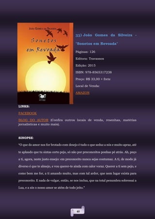 40
33) João Gomes da Silveira -
"Sonetos em Revoada"
Páginas: 126
Editora: Travassos
Edição: 2015
ISBN: 978-8565317238
Preço: R$ 33,00 + frete
Local de Venda:
AMAZON
LINKS:
FACEBOOK
BLOG DO AUTOR (Confira outros locais de venda, resenhas, matérias
jornalísticas e muito mais).
SINOPSE:
“O que do amor nos for brotado com desejo é tudo o que seduz a nós e muito apraz, até
te aplaudo que tu sintas certo pejo, só não por preconceitos ponhas pé atrás. Ah, peço
a ti, agora, neste justo ensejo: em preconceito nunca sejas contumaz. A ti, de modo já
diverso é que te almejo, e vou querer-te ainda com calor voraz. Querer a ti sem pejo, e
como bem me for, a ti amando muito, mas com tal ardor, que nem lugar exista para
preconceito. E nada de vulgar, então, se nos inclua, que na total penumbra sobressai a
Lua, e a sós o nosso amor se atém de todo jeito.”
 