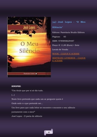 41
34) José Lopes - "O Meu
Silêncio"
Editora: Pastelaria Studio Editora
Páginas: 83
ISBN: 9789898629487
Preço: € 11,00 (Euro) + frete
Locais de Venda:
WOOK - CLIQUE E ACESSE
BERTRAND LIVREIROS - CLIQUE
E ACESSE
SINOPSE:
“Um título que por si só diz tudo.
(...)
Neste livro pretendo que cada um se pergunte quem é
Onde está e o que pretende ser...
Um livro para que cada leitor se encontre e encontre o seu silêncio
juntamente com o meu!”
José Lopes - O poeta do silêncio
 