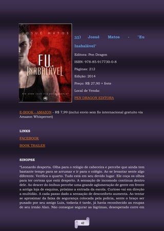 42
35) Josué Matos - "Eu
Inabalável"
Editora: Pen Dragon
ISBN: 978-85-917730-0-8
Páginas: 212
Edição: 2014
Preço: R$ 27,90 + frete
Local de Venda:
PEN DRAGON EDITORA
E-BOOK - AMAZON - R$ 7,99 (inclui envio sem fio internacional gratuito via
Amazon Whispernet)
LINKS
FACEBOOK
BOOK TRAILER
SINOPSE
“Leonardo desperta. Olha para o relógio de cabeceira e percebe que ainda tem
bastante tempo para se arrumar e ir para o colégio. Ao se levantar sente algo
diferente. Verifica o quarto. Tudo está em seu devido lugar. Ele coça os olhos
para ter certeza que está desperto. A sensação de incomodo continua dentro
dele. Ao descer do ônibus percebe uma grande aglomeração de gente em frente
a antiga loja de esquina, próximo a entrada da escola. Curioso vai em direção
a multidão. A cada passo dado a sensação de desconforto aumenta. Ao tentar
se aproximar da faixa de segurança colocada pela polícia, sente o braço ser
puxado por seu amigo Luis, todavia é tarde, já havia reconhecido as roupas
de seu irmão Alan. Não consegue segurar as lágrimas, desesperado corre em
 