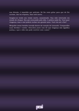 43
sua direção, é impedido por policiais. Só lhe resta gritar para que ele lhe
ouvisse, não há resposta, Alan está morto.
Imagine-se tendo seu irmão morto, assassinado. Sua mãe internada em
estado de choque. Seu pai consumido pelo ódio. A polícia nada fez. Você quer
vingança, mas o mal poderá roubar seu grande amor. Você iria até o fim?
Mergulhe nessa batalha travada dentro do coração de Leonardo. Compartilhe
suas dúvidas e medos. Descubra junto com ele que vingança não significa
justiça, e que o ódio não pode conviver com o amor.”
 