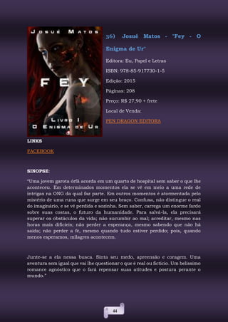 44
36) Josué Matos - "Fey - O
Enigma de Ur"
Editora: Eu, Papel e Letras
ISBN: 978-85-917730-1-5
Edição: 2015
Páginas: 208
Preço: R$ 27,90 + frete
Local de Venda:
PEN DRAGON EDITORA
LINKS
FACEBOOK
SINOPSE:
“Uma jovem garota órfã acorda em um quarto de hospital sem saber o que lhe
aconteceu. Em determinados momentos ela se vê em meio a uma rede de
intrigas na ONG da qual faz parte. Em outros momentos é atormentada pelo
mistério de uma runa que surge em seu braço. Confusa, não distingue o real
do imaginário, e se vê perdida e sozinha. Sem saber, carrega um enorme fardo
sobre suas costas, o futuro da humanidade. Para salvá-la, ela precisará
superar os obstáculos da vida; não sucumbir ao mal; acreditar, mesmo nas
horas mais difícieis; não perder a esperança, mesmo sabendo que não há
saída; não perder a fé, mesmo quando tudo estiver perdido; pois, quando
menos esperamos, milagres acontecem.
Junte-se a ela nessa busca. Sinta seu medo, apreensão e coragem. Uma
aventura sem igual que vai lhe questionar o que é real ou fictício. Um belíssimo
romance agnóstico que o fará repensar suas atitudes e postura perante o
mundo.”
 