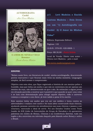 45
37) Levi Madeira e Eneida
Lustosa Madeira – Dois livros
em um "1) Autobiografia em
Cordel 2) O Amor de Minhas
Vidas”
Editora: Expressão Editora
Páginas: 132
I.S.B.N.: 978-85- 420-0808- 1
Preço: R$ 20,00 – Frete Grátis
Local de Venda: Direto com autor –
Clínica Levi Madeira - pelo e-mail:
levi.torres.madeira@gmail.com
SINOPSE:
“Relato neste livro, em literatura de cordel, minha autobiografia, descrevendo
pontos marcantes e que ficaram mais vivos na minha memória. Linguagem
simples, de fácil acesso e compreensão.
Objetivo com esta obra, que fique registrado a história de um menino pobre e
humilde, mas que tinha um sonho e que não se contentava em ser apenas um
menino da roça, não desmerecendo os que o são. Se estimular a algum jovem
em situação parecida a mostrar que é possível e que quando se quer uma coisa
e se luta com determinação para atingir aquele objetivo, todo o universo
começa a conspirar a seu favor, já terá valido a pena tê-lo escrito.
Este menino tinha um sonho que era ser um médico e lutou contra as
adversidades e realizou este sonho e foi mais além construindo duas clínicas,
ajudando pessoas carentes em atendimentos nas suas clínicas e passou a ser
rotariano, exercendo o ideal de servir. Foi aos Estados Unidos como Team
Leader de IGE (Líder de Intercâmbio de Grupo de Estudos) e lá apresentou
palestras em clubes de Rotary, Clinicas e na Conferência distrital, tudo em
inglês e deu entrevista em televisão daquele país falando sobre Rotary e sobre
o Brasil.
 