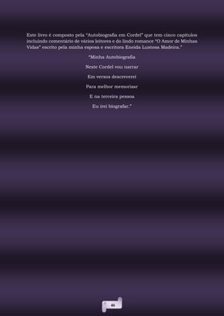 46
Este livro é composto pela “Autobiografia em Cordel” que tem cinco capítulos
incluindo comentário de vários leitores e do lindo romance “O Amor de Minhas
Vidas” escrito pela minha esposa e escritora Eneida Lustosa Madeira.”
“Minha Autobiografia
Neste Cordel vou narrar
Em versos descreverei
Para melhor memorizar
E na terceira pessoa
Eu irei biografar.”
 
