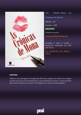 47
38) Libório Melo - "As
Crônicas de Mona"
Páginas - 96
Formato - PDF
GRATUITO
Contato do autor:
tomasini2009@hotmail.com
ACESSE E LEIA O LIVRO –
Disponível download em PDF
pelo Issuu:
AS CRÔNICAS DE MONA -
ISSUU
SINOPSE:
“Mona é uma advogada de imaginação fértil que adquire um velho livro mágico
que faz com que viva intensamente as suas fantasias sexuais. O autor passeia
pela mente feminina em quase 100 páginas de extrema sensualidade.”
 
