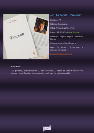 49
40) Lu Narbot - "Parceria"
Páginas: 78
Editora Iluminatta
ISBN: 978-85-64664-39-5
Preço: R$ 30,00 – Frete Grátis
Prefácio: Angela Regina Ramalho
Xavier
Comentários: Aline Romariz
Local de Venda: Direto com a
autora, via email:
lucianarbot@gmail.com
SINOPSE:
"70 poemas, comemorando 70 anos de vida. O tema do livro é relação da
autora com a Poesia e com a escrita, ao longo da vida decorrida."
 