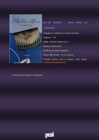 50
41) Lu Narbot - "Uma Rede na
Varanda"
Categoria: Crônicas e Contos Curtos
Páginas: 118
ISBN: 978-85-64664-22-7
Editora Iluminatta
Prefácio de Aline Romariz.
Preço: R$ 35,00 – Frete Grátis
Vendas direto com a autora, pelo email:
lucianarbot@gmail.com
O livro reúne contos e crônicas.
 