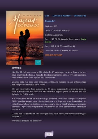 51
42) Luciana Ramos – "Marcas do
Passado"
Páginas: 383
ISBN: 978-85-55263-26-2
Editora: Autografa
Preço: R$ 30,00 (Versão Impressa) - Frete
Grátis
Preço: R$ 5,24 (Versão E-book)
Local de Venda – Acesse e Confira:
SITE DA AUTORA
SINOPSE:
“Sophia Medeiros é uma publicitária de 36 anos que está em busca de um
novo emprego. Solteira e fugindo de relacionamentos sérios, vive inteiramente
para o trabalho e para ajudar seu pai doente.
Quando sai à rua para uma pequena corrida, ela esbarra em um antigo colega
dos tempos de escola: Fábio Torres.
Ele, um empresário bem sucedido de 31 anos, surpreende-se quando uma de
suas funcionárias do setor de RH contrata Sophia para trabalhar em sua
Agência de Publicidade.
A atração física entre os dois fica logo evidente. Tentando conquistar Sophia,
Fábio precisa vencer seu distanciamento e a fuga às suas investidas. No
entanto, para ficarem juntos, será necessário que o casal ultrapasse diversas
barreiras. Após um rompimento traumático, os dois permanecem afastados
por anos.
O livro nos faz refletir se um amor genuíno pode ser capaz de vencer intrigas,
mágoas e
profundas marcas do passado.”
 