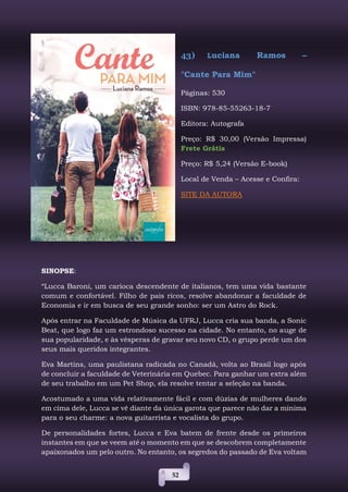 52
43) Luciana Ramos –
"Cante Para Mim"
Páginas: 530
ISBN: 978-85-55263-18-7
Editora: Autografa
Preço: R$ 30,00 (Versão Impressa)
Frete Grátis
Preço: R$ 5,24 (Versão E-book)
Local de Venda – Acesse e Confira:
SITE DA AUTORA
SINOPSE:
“Lucca Baroni, um carioca descendente de italianos, tem uma vida bastante
comum e confortável. Filho de pais ricos, resolve abandonar a faculdade de
Economia e ir em busca de seu grande sonho: ser um Astro do Rock.
Após entrar na Faculdade de Música da UFRJ, Lucca cria sua banda, a Sonic
Beat, que logo faz um estrondoso sucesso na cidade. No entanto, no auge de
sua popularidade, e às vésperas de gravar seu novo CD, o grupo perde um dos
seus mais queridos integrantes.
Eva Martins, uma paulistana radicada no Canadá, volta ao Brasil logo após
de concluir a faculdade de Veterinária em Quebec. Para ganhar um extra além
de seu trabalho em um Pet Shop, ela resolve tentar a seleção na banda.
Acostumado a uma vida relativamente fácil e com dúzias de mulheres dando
em cima dele, Lucca se vê diante da única garota que parece não dar a mínima
para o seu charme: a nova guitarrista e vocalista do grupo.
De personalidades fortes, Lucca e Eva batem de frente desde os primeiros
instantes em que se veem até o momento em que se descobrem completamente
apaixonados um pelo outro. No entanto, os segredos do passado de Eva voltam
 