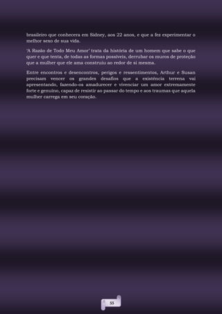 55
brasileiro que conhecera em Sidney, aos 22 anos, e que a fez experimentar o
melhor sexo de sua vida.
‘A Razão de Todo Meu Amor’ trata da história de um homem que sabe o que
quer e que tenta, de todas as formas possíveis, derrubar os muros de proteção
que a mulher que ele ama construiu ao redor de si mesma.
Entre encontros e desencontros, perigos e ressentimentos, Arthur e Susan
precisam vencer os grandes desafios que a existência terrena vai
apresentando, fazendo-os amadurecer e vivenciar um amor extremamente
forte e genuíno, capaz de resistir ao passar do tempo e aos traumas que aquela
mulher carrega em seu coração.
 